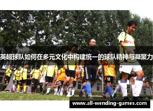 英超球队如何在多元文化中构建统一的球队精神与凝聚力 英超球队如何在多元文化中构建统一的球队精神与凝聚力