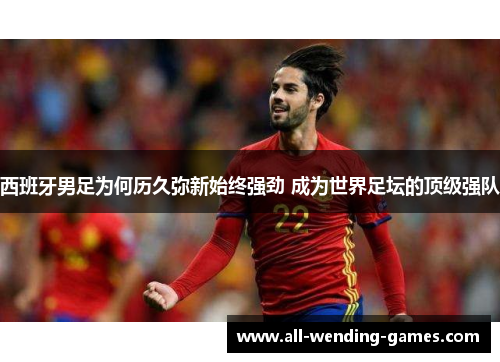 西班牙男足为何历久弥新始终强劲 成为世界足坛的顶级强队