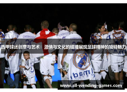 西甲球迷创意与艺术：激情与文化的碰撞展现足球精神的独特魅力
