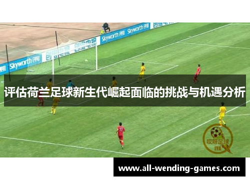 评估荷兰足球新生代崛起面临的挑战与机遇分析
