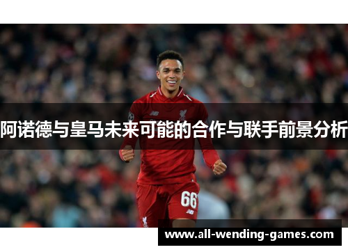 阿诺德与皇马未来可能的合作与联手前景分析 阿诺德与皇马未来可能的合作与联手前景分析
