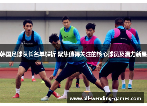韩国足球队长名单解析 聚焦值得关注的核心球员及潜力新星 韩国足球队长名单解析 聚焦值得关注的核心球员及潜力新星