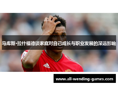 马库斯·拉什福德谈家庭对自己成长与职业发展的深远影响 马库斯·拉什福德谈家庭对自己成长与职业发展的深远影响